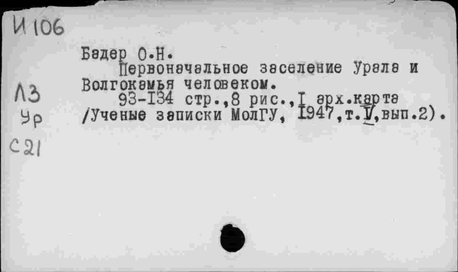 ﻿И (06
Лд ур
Бедер 0-Н.
Первоначальное заселение Урала и Волгокамья человеком.
93-134 стр.,8 рис.,1 арх.кар та /Ученые записки МолГУ, 1947,т.Т/,вып.2)
cai